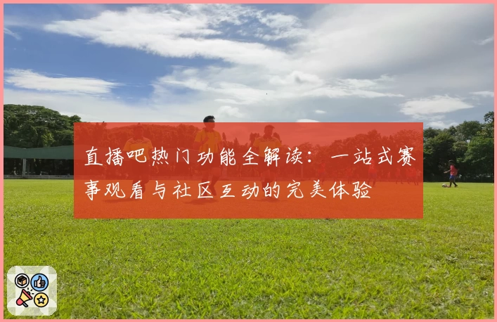 直播吧热门功能全解读：一站式赛事观看与社区互动的完美体验