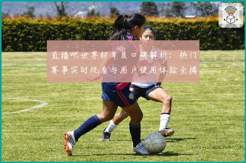 直播吧世界杯年度口碑解析：热门赛事实时观看与用户使用体验全揭秘