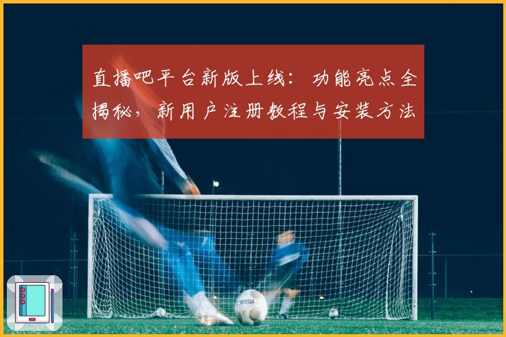 直播吧平台新版上线：功能亮点全揭秘，新用户注册教程与安装方法一文搞定