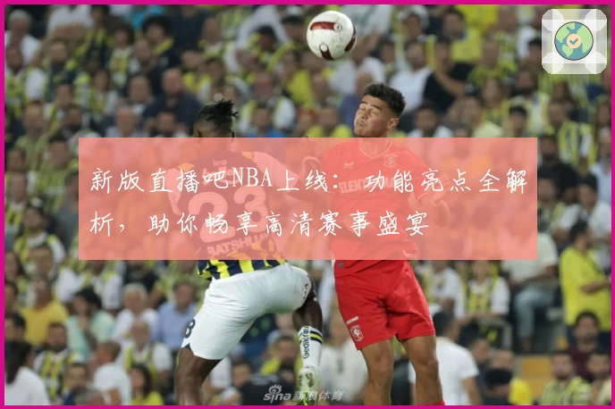 新版直播吧NBA上线:功能亮点全解析,助你畅享高清赛事盛宴