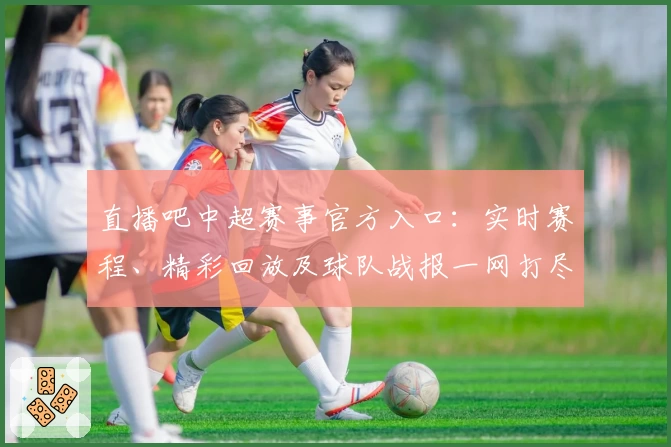 直播吧中超赛事官方入口：实时赛程、精彩回放及球队战报一网打尽
