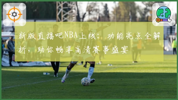 新版直播吧NBA上线：功能亮点全解析，助你畅享高清赛事盛宴