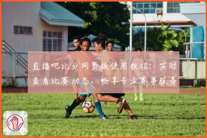 直播吧比分网页版使用教程：实时查看比赛动态，畅享专业赛事服务