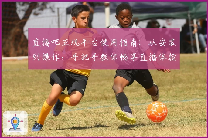 直播吧正规平台使用指南：从安装到操作，手把手教你畅享直播体验