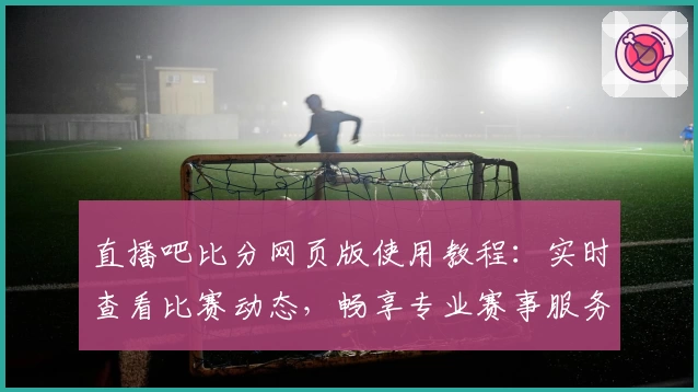 直播吧比分网页版使用教程：实时查看比赛动态，畅享专业赛事服务