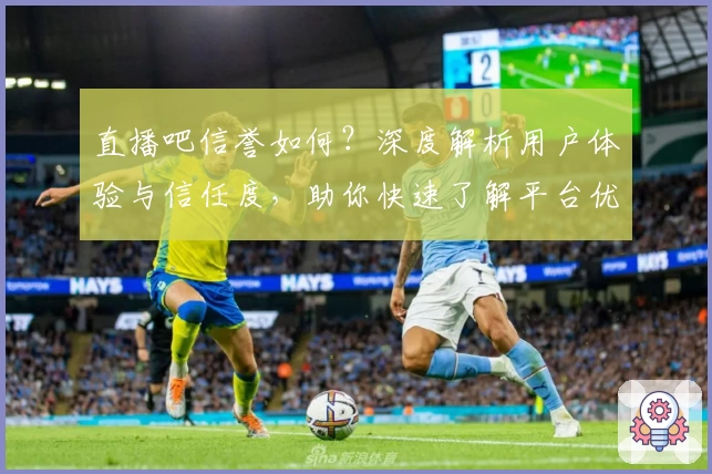 直播吧信誉如何?深度解析用户体验与信任度,助你快速了解平台优势