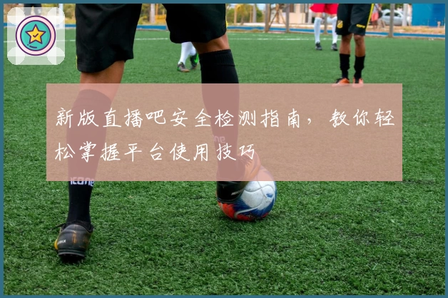 新版直播吧安全检测指南，教你轻松掌握平台使用技巧