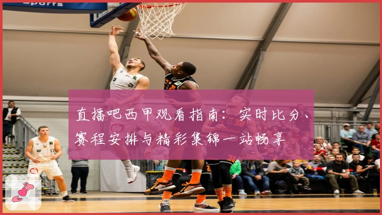 直播吧西甲观看指南：实时比分、赛程安排与精彩集锦一站畅享