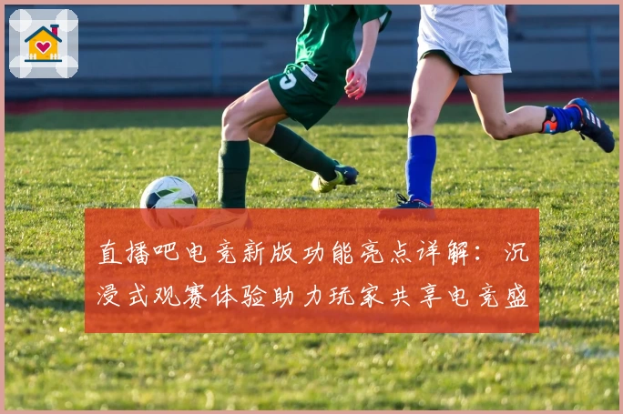 直播吧电竞新版功能亮点详解：沉浸式观赛体验助力玩家共享电竞盛宴